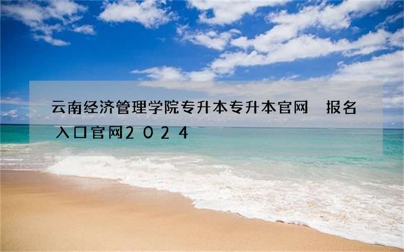 云南经济管理学院专升本专升本官网 报名入口官网2024